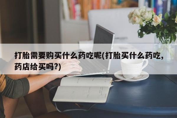私人卖打胎药微信联系打胎需要购买什么药吃呢(打胎买什么药吃,药店给买吗?)