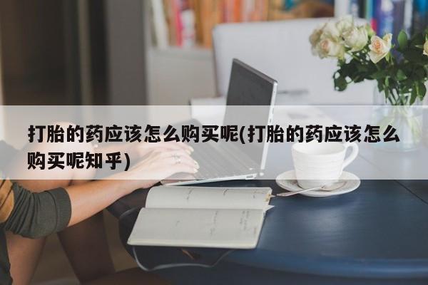 私人卖打胎药微信联系打胎的药应该怎么购买呢(打胎的药应该怎么购买呢知乎)